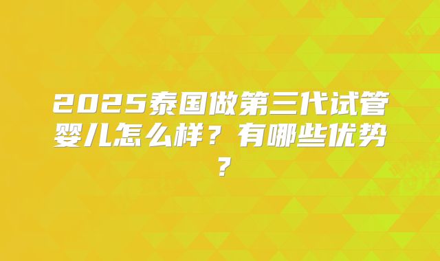 2025泰国做第三代试管婴儿怎么样？有哪些优势？