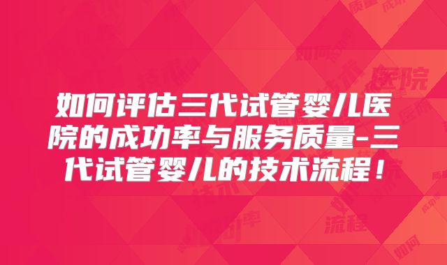 如何评估三代试管婴儿医院的成功率与服务质量-三代试管婴儿的技术流程!