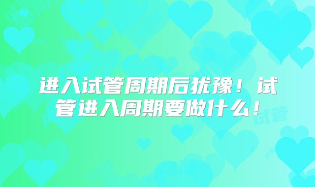 进入试管周期后犹豫!试管进入周期要做什么!