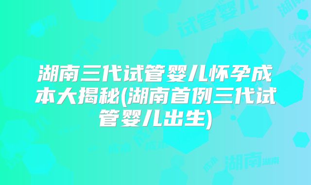 湖南三代试管婴儿怀孕成本大揭秘(湖南首例三代试管婴儿出生)