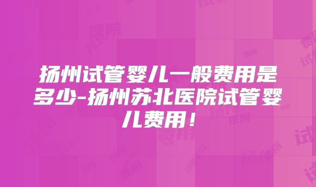 扬州试管婴儿一般费用是多少-扬州苏北医院试管婴儿费用!