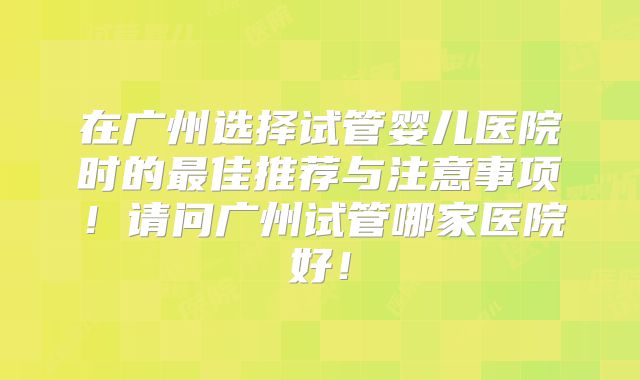 在广州选择试管婴儿医院时的最佳推荐与注意事项!请问广州试管哪家医院好!