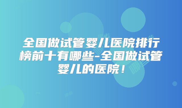 全国做试管婴儿医院排行榜前十有哪些-全国做试管婴儿的医院！