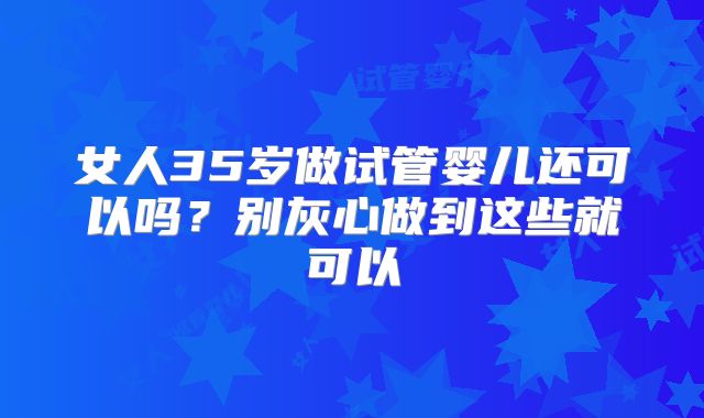女人35岁做试管婴儿还可以吗？别灰心做到这些就可以