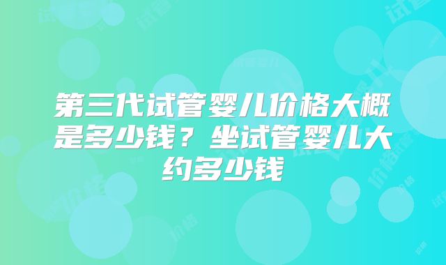 第三代试管婴儿价格大概是多少钱?坐试管婴儿大约多少钱