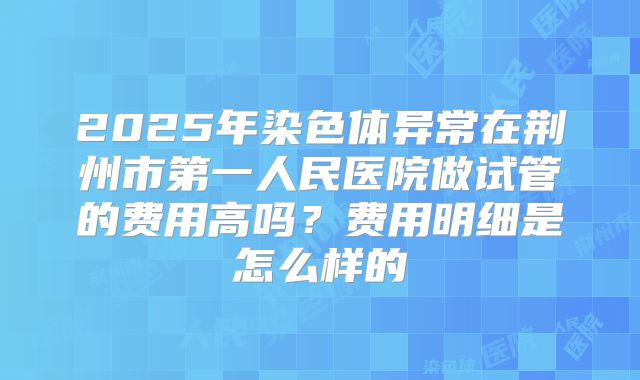 2025年染色体异常在荆州市第一人民医院做试管的费用高吗？费用明细是怎么样的