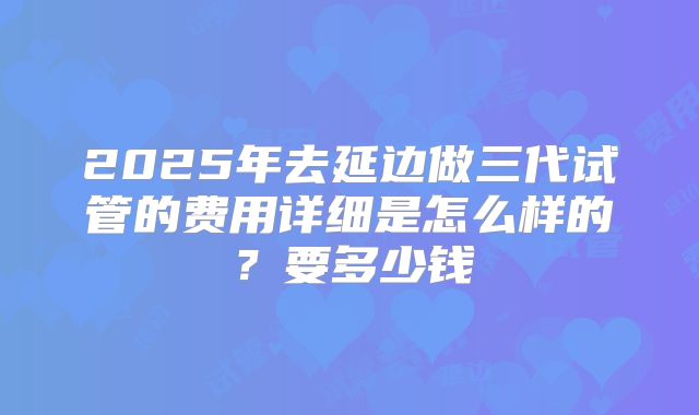 2025年去延边做三代试管的费用详细是怎么样的？要多少钱