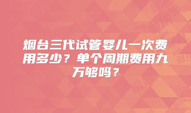 烟台三代试管婴儿一次费用多少？单个周期费用九万够吗？