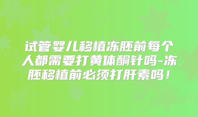 试管婴儿移植冻胚前每个人都需要打黄体酮针吗-冻胚移植前必须打肝素吗！