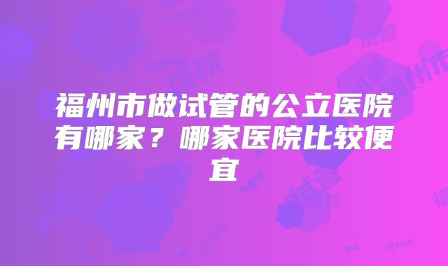 福州市做试管的公立医院有哪家？哪家医院比较便宜