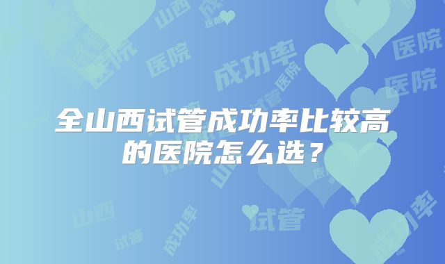 全山西试管成功率比较高的医院怎么选？