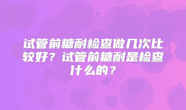 试管前糖耐检查做几次比较好？试管前糖耐是检查什么的？