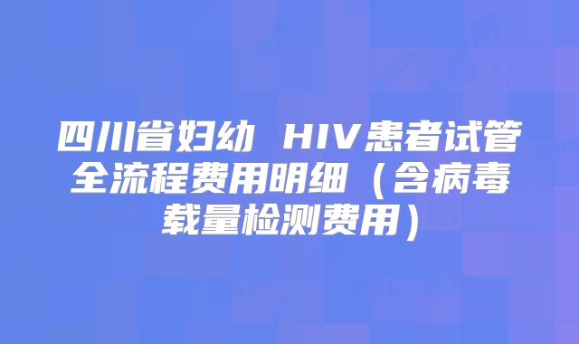 四川省妇幼 HIV患者试管全流程费用明细（含病毒载量检测费用）