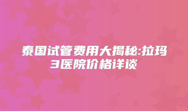 泰国试管费用大揭秘:拉玛3医院价格详谈