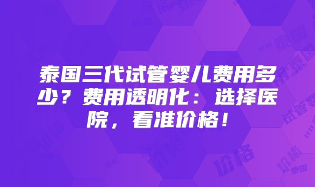 泰国三代试管婴儿费用多少？费用透明化：选择医院，看准价格！