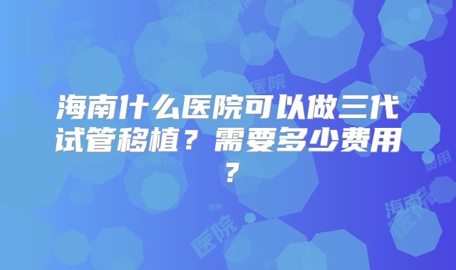 海南什么医院可以做三代试管移植？需要多少费用？