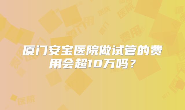 厦门安宝医院做试管的费用会超10万吗?