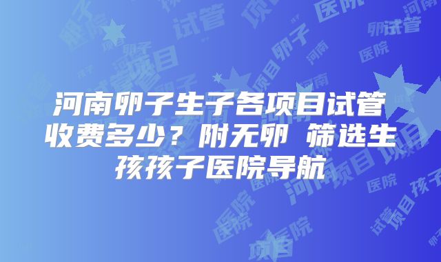 河南卵子生子各项目试管收费多少？附无卵�筛选生孩孩子医院导航