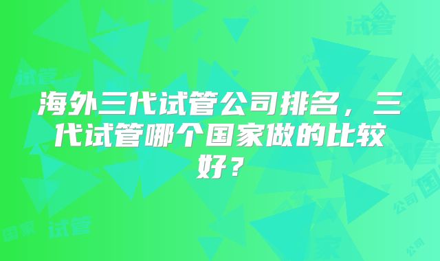 海外三代试管公司排名，三代试管哪个国家做的比较好？
