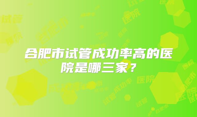 合肥市试管成功率高的医院是哪三家?