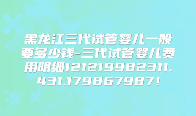 黑龙江三代试管婴儿一般要多少钱-三代试管婴儿费用明细121219982311.431.179867987！