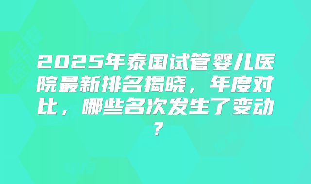 2025年泰国试管婴儿医院最新排名揭晓，年度对比，哪些名次发生了变动？