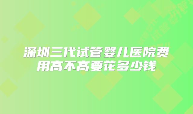 深圳三代试管婴儿医院费用高不高要花多少钱