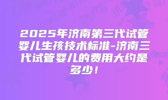 2025年济南第三代试管婴儿生孩技术标准-济南三代试管婴儿的费用大约是多少！