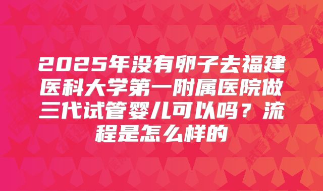 2025年没有卵子去福建医科大学第一附属医院做三代试管婴儿可以吗？流程是怎么样的