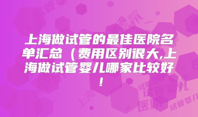 上海做试管的最佳医院名单汇总(费用区别很大,上海做试管婴儿哪家比较好!
