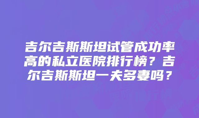 吉尔吉斯斯坦试管成功率高的私立医院排行榜？吉尔吉斯斯坦一夫多妻吗？