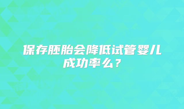 保存胚胎会降低试管婴儿成功率么?