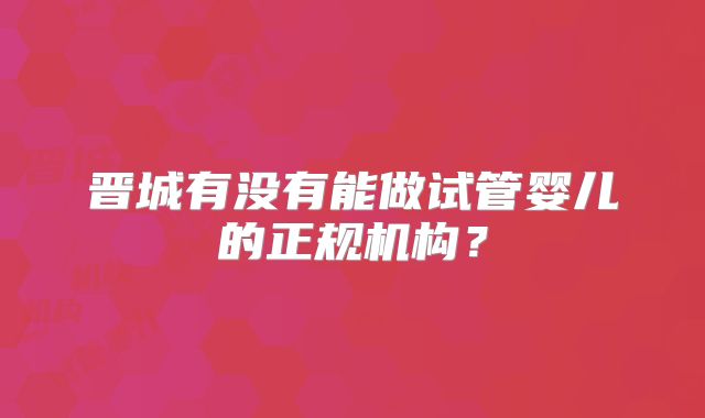 晋城有没有能做试管婴儿的正规机构?