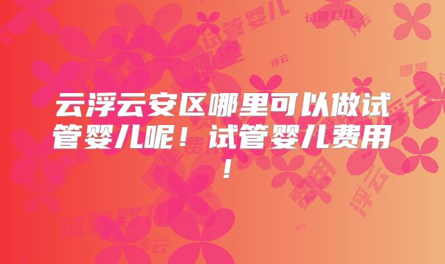 云浮云安区哪里可以做试管婴儿呢！试管婴儿费用！