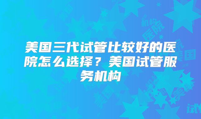 美国三代试管比较好的医院怎么选择？美国试管服务机构