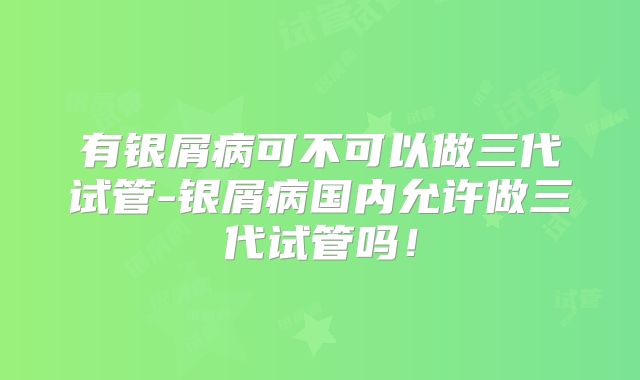 有银屑病可不可以做三代试管-银屑病国内允许做三代试管吗！