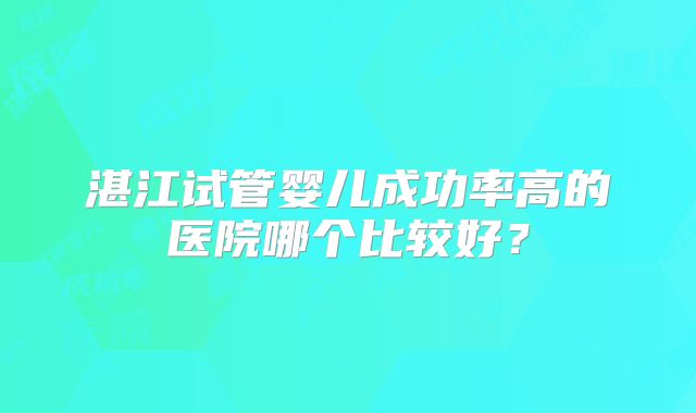 湛江试管婴儿成功率高的医院哪个比较好?