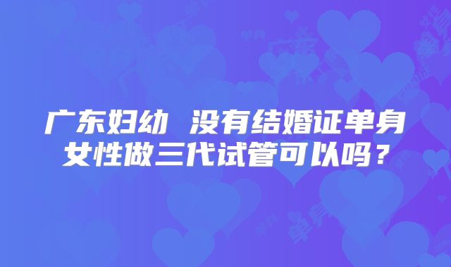 广东妇幼 没有结婚证单身女性做三代试管可以吗?