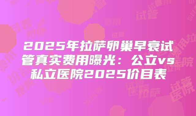 2025年拉萨卵巢早衰试管真实费用曝光:公立vs私立医院2025价目表