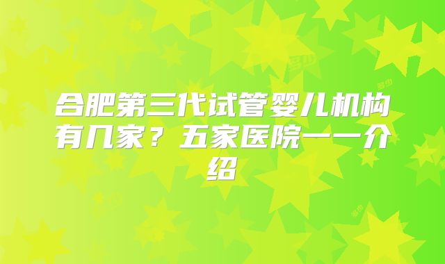 合肥第三代试管婴儿机构有几家？五家医院一一介绍