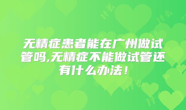 无精症患者能在广州做试管吗,无精症不能做试管还有什么办法!