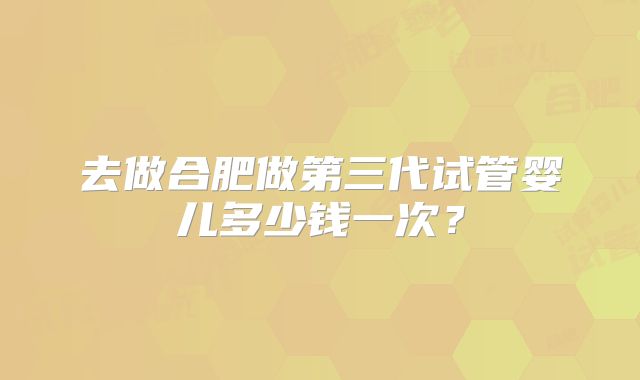 去做合肥做第三代试管婴儿多少钱一次？
