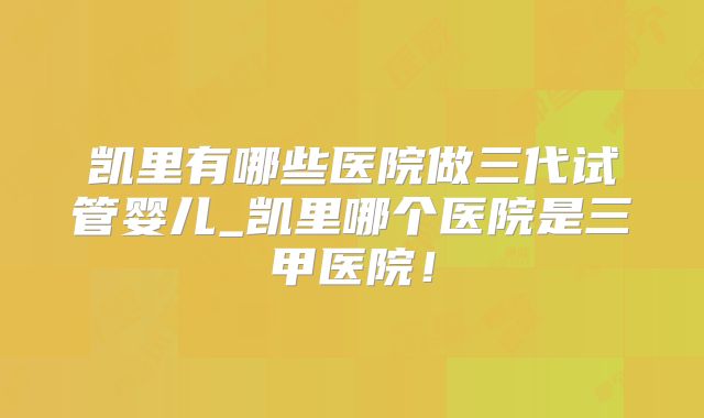 凯里有哪些医院做三代试管婴儿_凯里哪个医院是三甲医院！