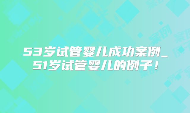 53岁试管婴儿成功案例_51岁试管婴儿的例子!
