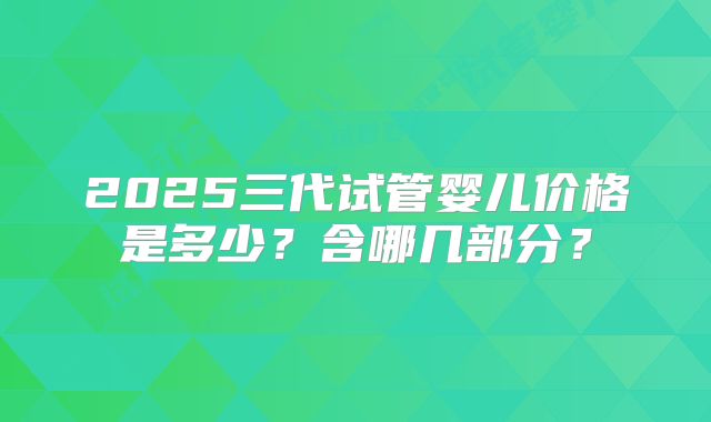 2025三代试管婴儿价格是多少？含哪几部分？