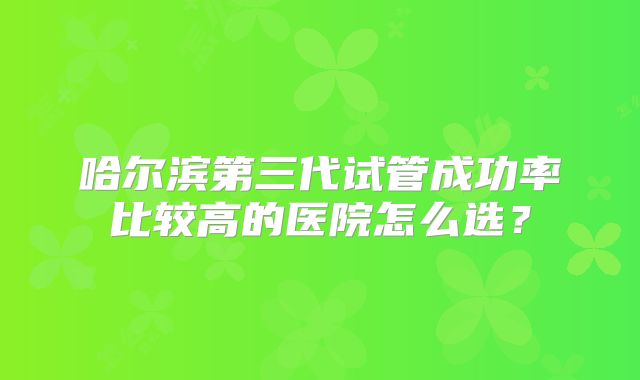 哈尔滨第三代试管成功率比较高的医院怎么选?