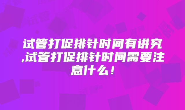 试管打促排针时间有讲究,试管打促排针时间需要注意什么!