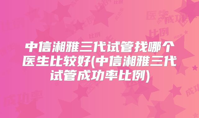 中信湘雅三代试管找哪个医生比较好(中信湘雅三代试管成功率比例)