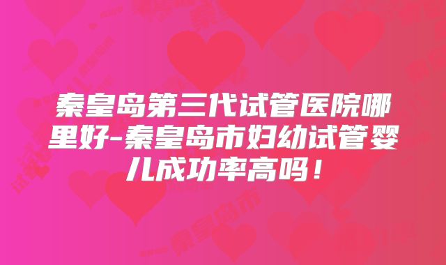 秦皇岛第三代试管医院哪里好-秦皇岛市妇幼试管婴儿成功率高吗！