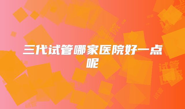 三代试管哪家医院好一点呢